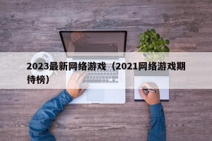 2023最新网络游戏（2021网络游戏期待榜）