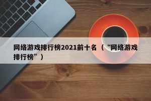 网络游戏排行榜2021前十名（“网络游戏排行榜”）