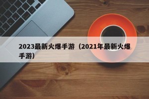 2023最新火爆手游（2021年最新火爆手游）