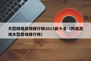 大型网络游戏排行榜2013前十名（网络游戏大型游戏排行榜）