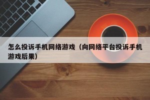 怎么投诉手机网络游戏（向网络平台投诉手机游戏后果）