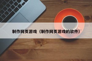 制作网页游戏（制作网页游戏的软件）