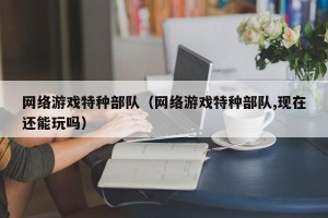 网络游戏特种部队（网络游戏特种部队,现在还能玩吗）
