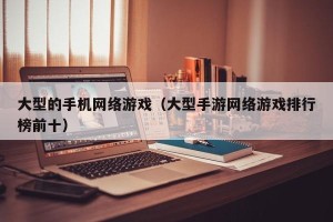 大型的手机网络游戏（大型手游网络游戏排行榜前十）