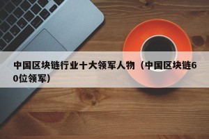 中国区块链行业十大领军人物（中国区块链60位领军）