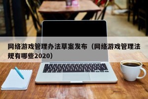 网络游戏管理办法草案发布（网络游戏管理法规有哪些2020）