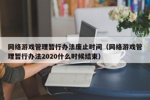网络游戏管理暂行办法废止时间（网络游戏管理暂行办法2020什么时候结束）