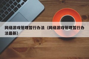 网络游戏管理暂行办法（网络游戏管理暂行办法最新）