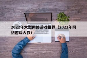 2022年大型网络游戏推荐（2021年网络游戏大作）