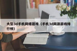 大型3d手机网络游戏（手机3d网游游戏排行榜）