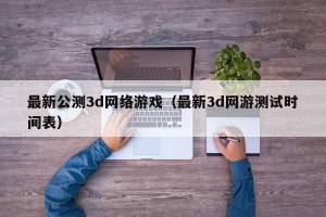 最新公测3d网络游戏（最新3d网游测试时间表）