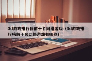 3d游戏排行榜前十名网络游戏（3d游戏排行榜前十名网络游戏有哪些）