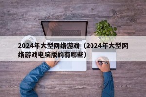 2024年大型网络游戏（2024年大型网络游戏电脑版的有哪些）