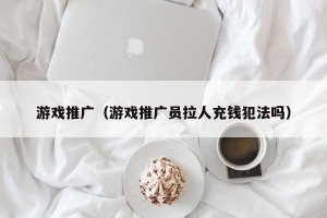 游戏推广（游戏推广员拉人充钱犯法吗）