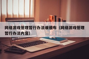 网络游戏管理暂行办法谁颁布（网络游戏管理暂行办法内容）