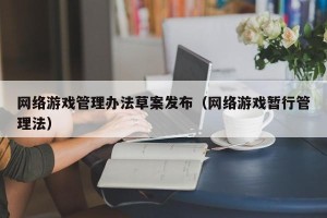 网络游戏管理办法草案发布（网络游戏暂行管理法）