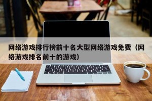 网络游戏排行榜前十名大型网络游戏免费（网络游戏排名前十的游戏）