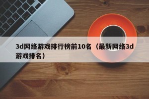 3d网络游戏排行榜前10名（最新网络3d游戏排名）