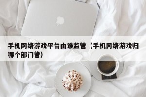 手机网络游戏平台由谁监管（手机网络游戏归哪个部门管）