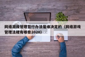 网络游戏管理暂行办法是谁决定的（网络游戏管理法规有哪些2020）