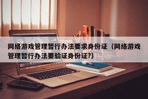 网络游戏管理暂行办法要求身份证（网络游戏管理暂行办法要验证身份证?）