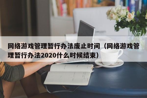 网络游戏管理暂行办法废止时间(网络游戏管理暂行办法2020什么时候结束)