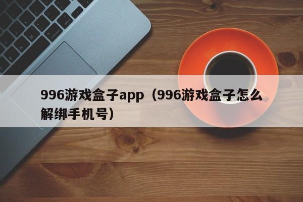 996游戏盒子app(996游戏盒子怎么解绑手机号)