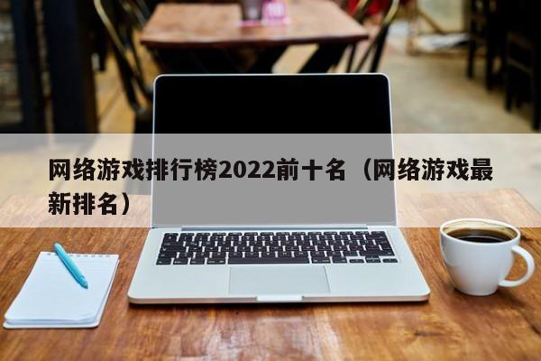 网络游戏排行榜2022前十名(网络游戏最新排名)