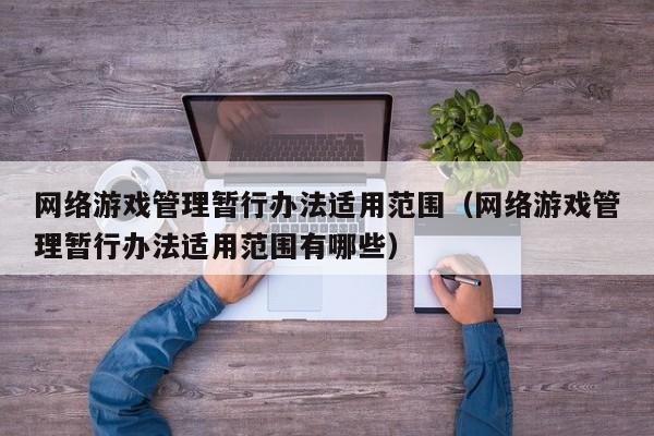 网络游戏管理暂行办法适用范围(网络游戏管理暂行办法适用范围有哪些)