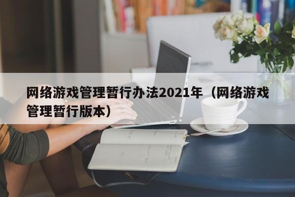 网络游戏管理暂行办法2021年(网络游戏管理暂行版本)