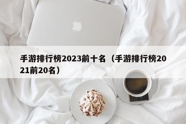手游排行榜2023前十名(手游排行榜2021前20名)